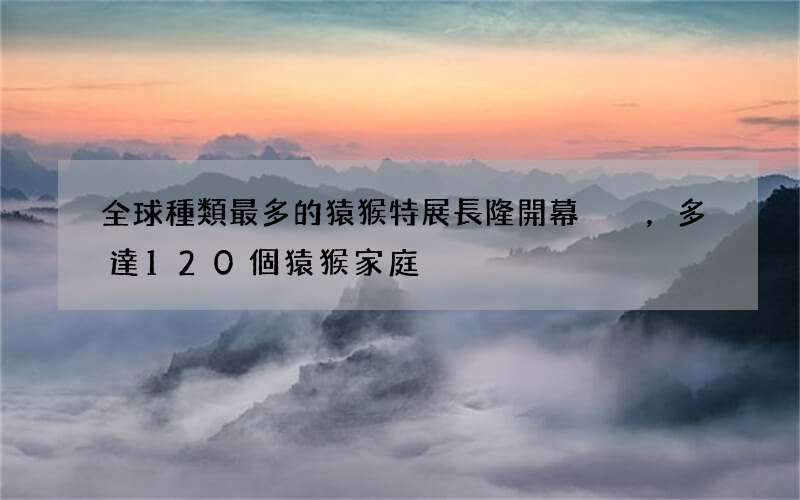 全球種類最多的猿猴特展長隆開幕，多達120個猿猴家庭